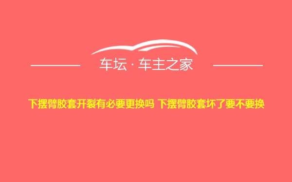 下摆臂胶套开裂有必要更换吗 下摆臂胶套坏了要不要换