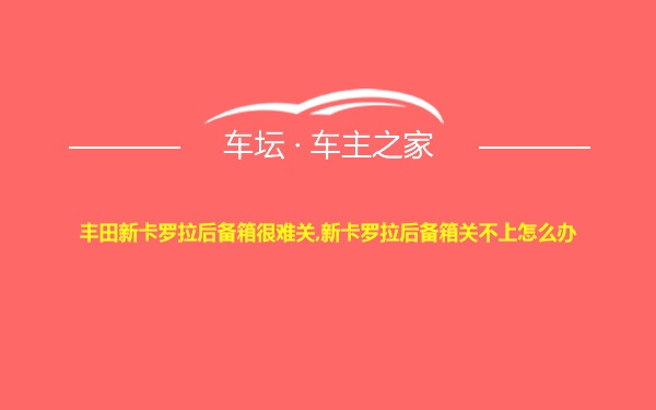 丰田新卡罗拉后备箱很难关,新卡罗拉后备箱关不上怎么办