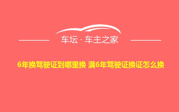 6年换驾驶证到哪里换 满6年驾驶证换证怎么换