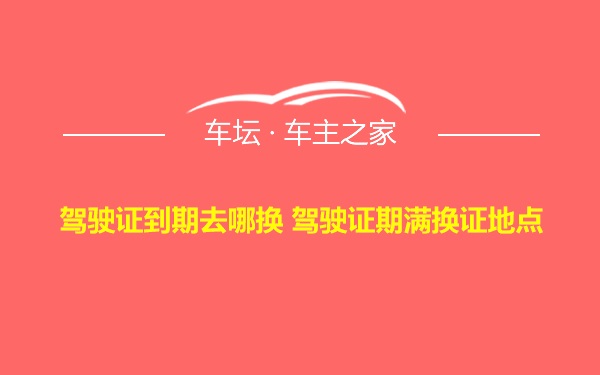 驾驶证到期去哪换 驾驶证期满换证地点