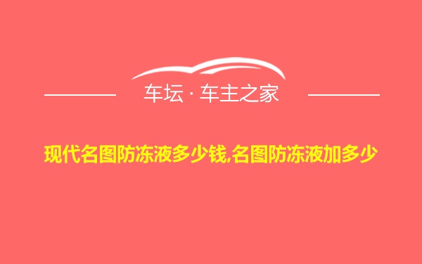 现代名图防冻液多少钱,名图防冻液加多少