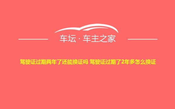 驾驶证过期两年了还能换证吗 驾驶证过期了2年多怎么换证