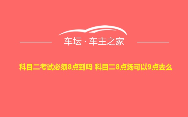 科目二考试必须8点到吗 科目二8点场可以9点去么