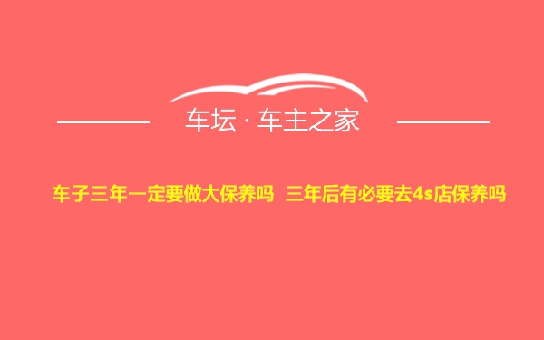 车子三年一定要做大保养吗 三年后有必要去4s店保养吗