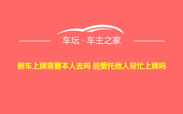 新车上牌需要本人去吗 能委托他人帮忙上牌吗