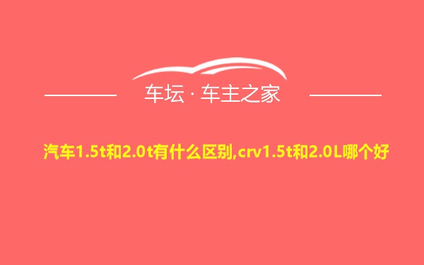 汽车1.5t和2.0t有什么区别,crv1.5t和2.0L哪个好