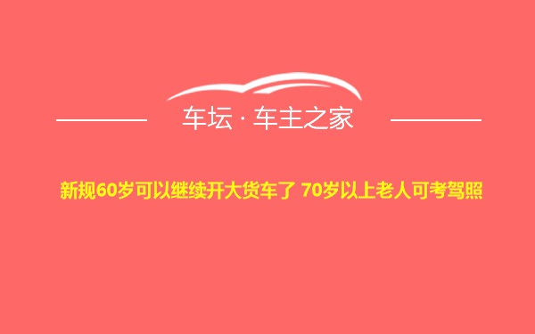 新规60岁可以继续开大货车了 70岁以上老人可考驾照