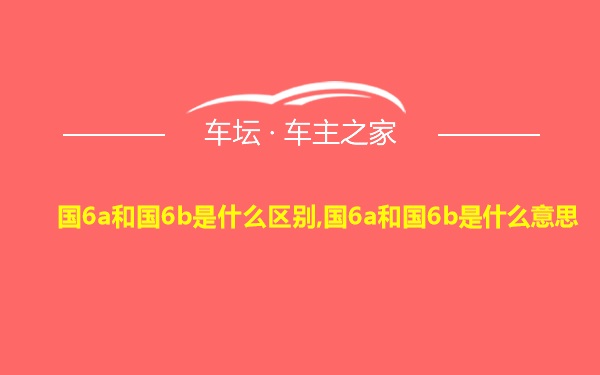 国6a和国6b是什么区别,国6a和国6b是什么意思