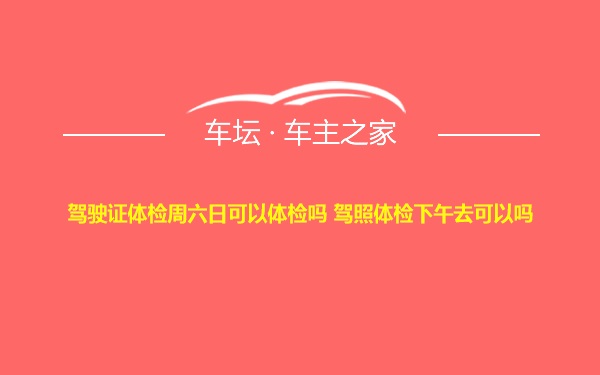 驾驶证体检周六日可以体检吗 驾照体检下午去可以吗