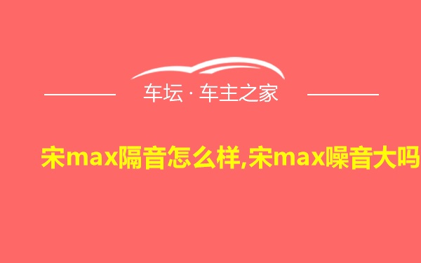 宋max隔音怎么样,宋max噪音大吗