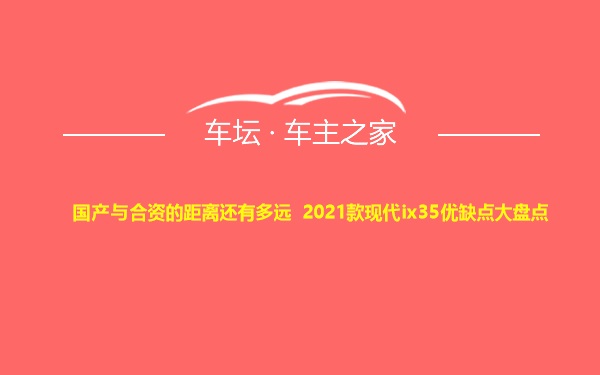 国产与合资的距离还有多远 2021款现代ix35优缺点大盘点