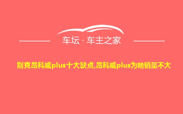 别克昂科威plus十大缺点,昂科威plus为啥销量不大