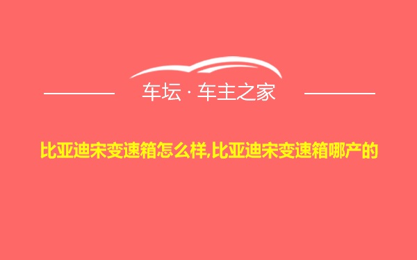 比亚迪宋变速箱怎么样,比亚迪宋变速箱哪产的