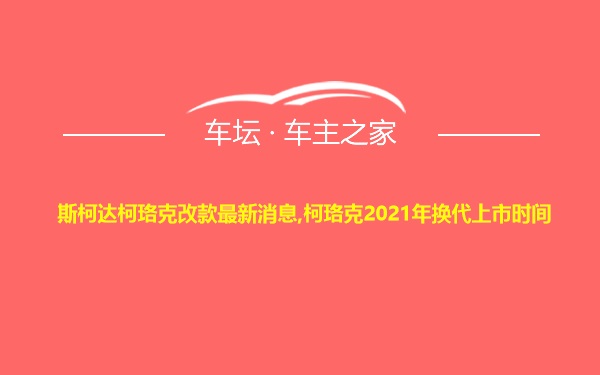 斯柯达柯珞克改款最新消息,柯珞克2021年换代上市时间