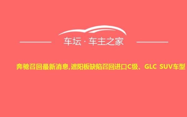 奔驰召回最新消息,遮阳板缺陷召回进口C级、GLC SUV车型