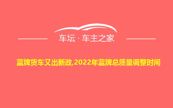 蓝牌货车又出新政,2022年蓝牌总质量调整时间