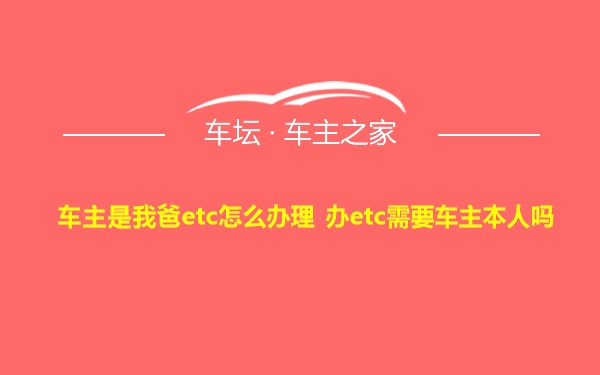 车主是我爸etc怎么办理 办etc需要车主本人吗