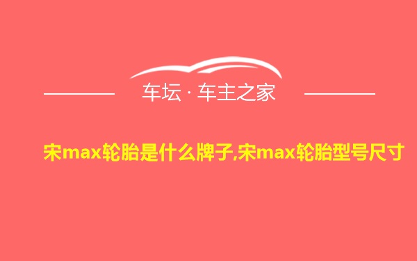 宋max轮胎是什么牌子,宋max轮胎型号尺寸