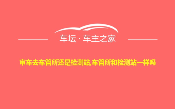 审车去车管所还是检测站,车管所和检测站一样吗