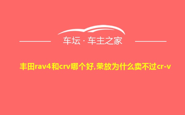 丰田rav4和crv哪个好,荣放为什么卖不过cr-v