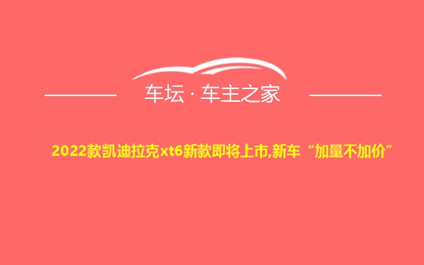 2022款凯迪拉克xt6新款即将上市,新车“加量不加价”