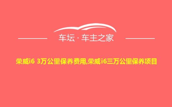 荣威i6 3万公里保养费用,荣威i6三万公里保养项目