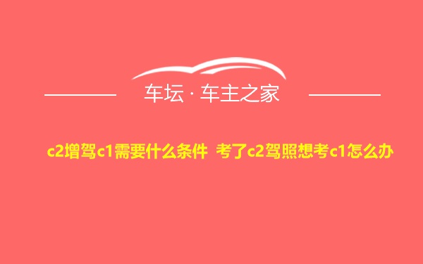 c2增驾c1需要什么条件 考了c2驾照想考c1怎么办