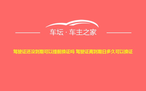 驾驶证还没到期可以提前换证吗 驾驶证离到期日多久可以换证