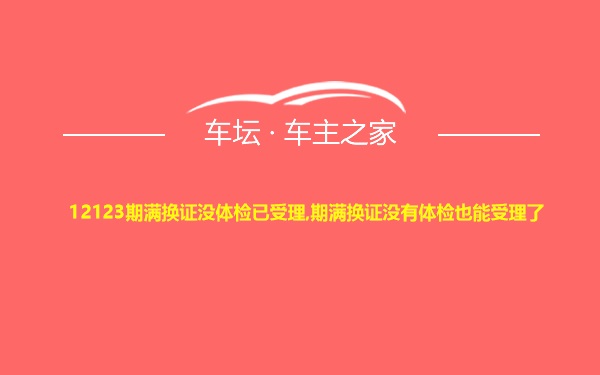 12123期满换证没体检已受理,期满换证没有体检也能受理了