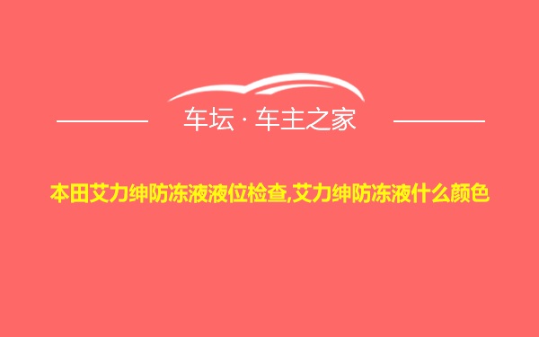 本田艾力绅防冻液液位检查,艾力绅防冻液什么颜色