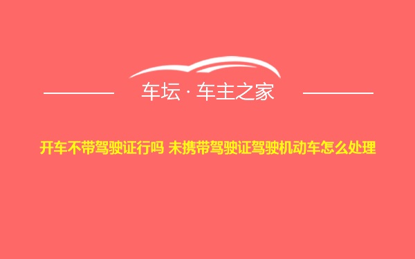 开车不带驾驶证行吗 未携带驾驶证驾驶机动车怎么处理