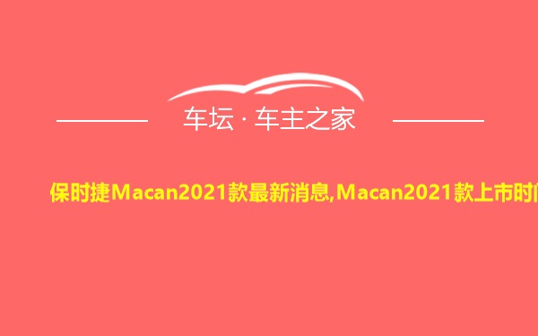 保时捷Macan2021款最新消息,Macan2021款上市时间