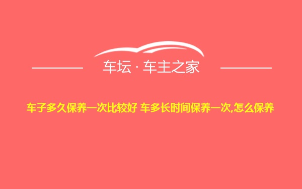 车子多久保养一次比较好 车多长时间保养一次,怎么保养