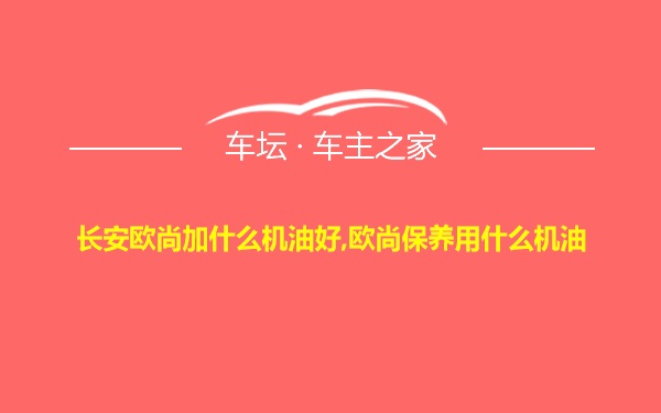 长安欧尚加什么机油好,欧尚保养用什么机油