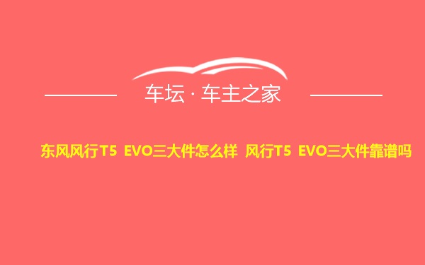 东风风行T5 EVO三大件怎么样 风行T5 EVO三大件靠谱吗