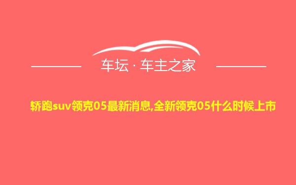 轿跑suv领克05最新消息,全新领克05什么时候上市