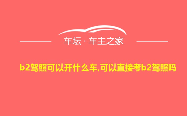 b2驾照可以开什么车,可以直接考b2驾照吗