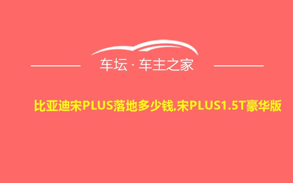 比亚迪宋PLUS落地多少钱,宋PLUS1.5T豪华版