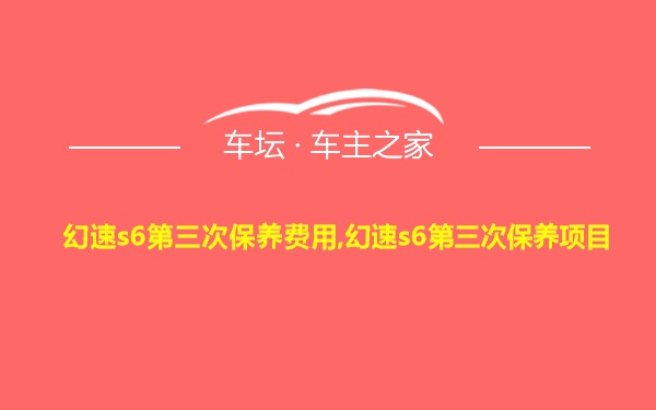 幻速s6第三次保养费用,幻速s6第三次保养项目