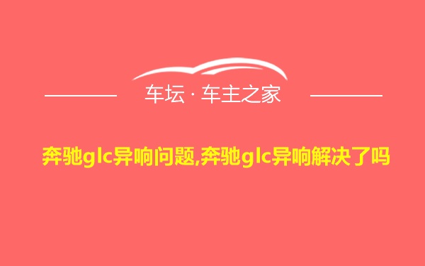 奔驰glc异响问题,奔驰glc异响解决了吗