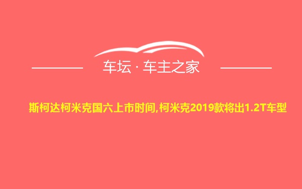 斯柯达柯米克国六上市时间,柯米克2019款将出1.2T车型