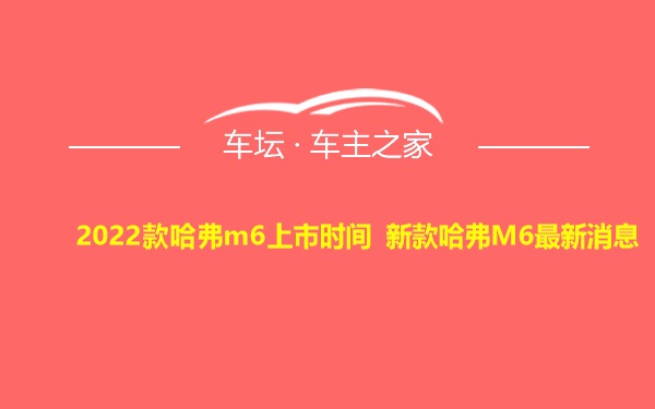 2022款哈弗m6上市时间 新款哈弗M6最新消息