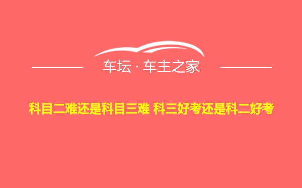 科目二难还是科目三难 科三好考还是科二好考