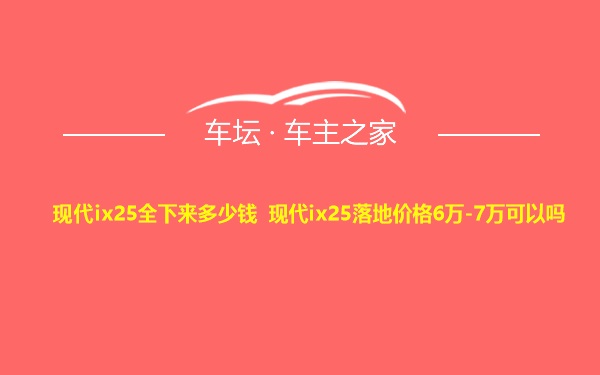 现代ix25全下来多少钱 现代ix25落地价格6万-7万可以吗