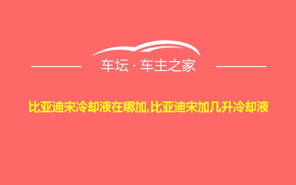 比亚迪宋冷却液在哪加,比亚迪宋加几升冷却液