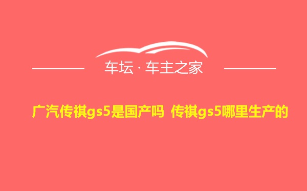 广汽传祺gs5是国产吗 传祺gs5哪里生产的