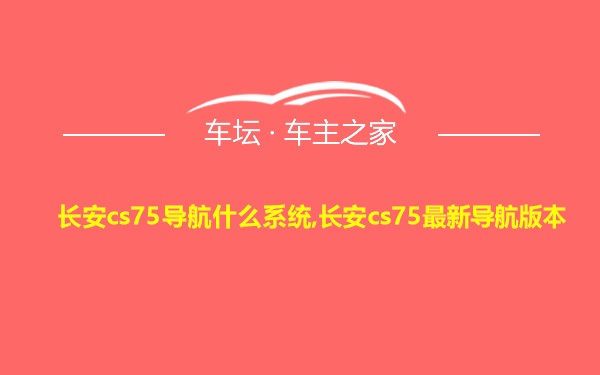 长安cs75导航什么系统,长安cs75最新导航版本