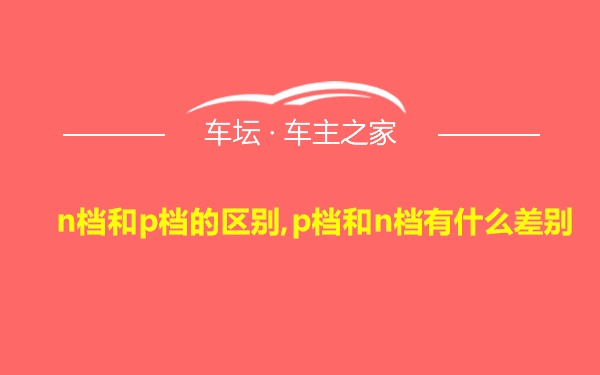 n档和p档的区别,p档和n档有什么差别