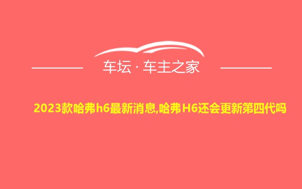 2023款哈弗h6最新消息,哈弗H6还会更新第四代吗