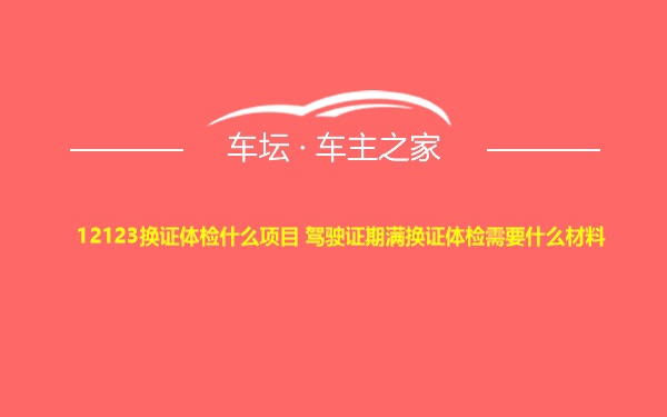 12123换证体检什么项目 驾驶证期满换证体检需要什么材料